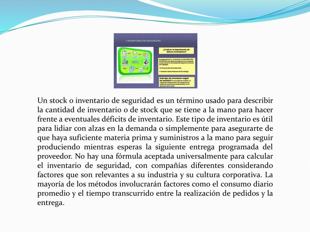 Un stock o inventario de seguridad es un término usado para describir la cantidad de inventario o de stock que se tiene a la mano para hacer frente a eventuales déficits de inventario.