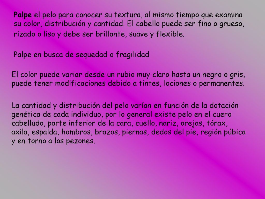 Palpe el pelo para conocer su textura, al mismo tiempo que examina su color, distribución y cantidad. El cabello puede ser fino o grueso, rizado o liso y debe ser brillante, suave y flexible.