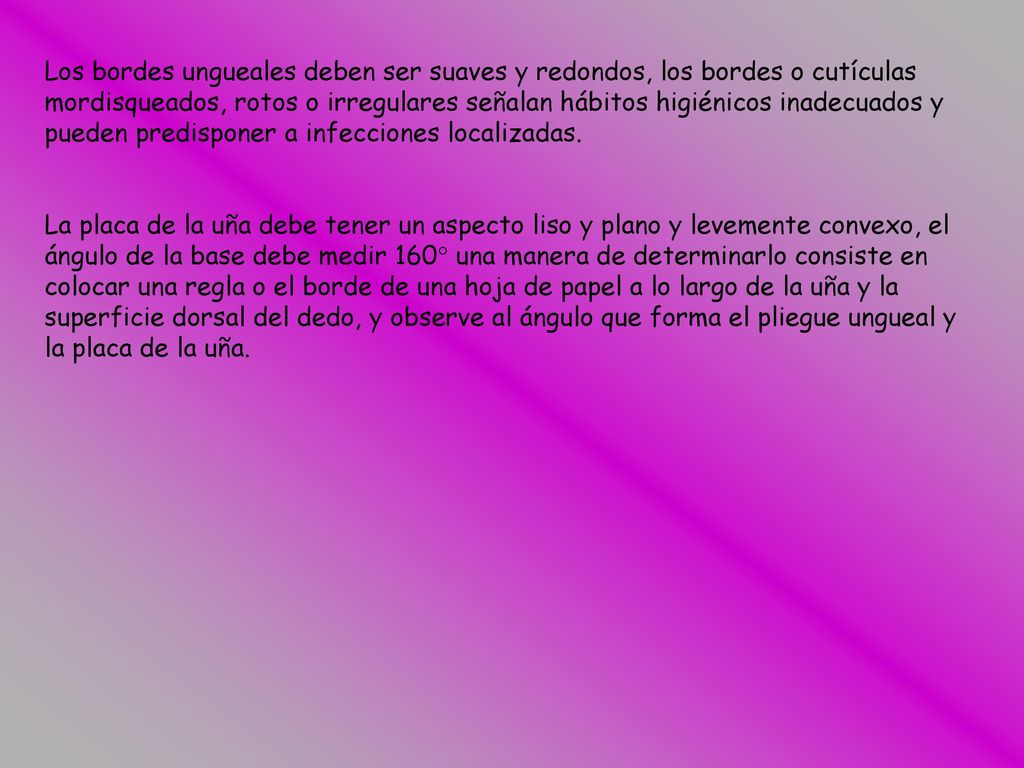Los bordes ungueales deben ser suaves y redondos, los bordes o cutículas mordisqueados, rotos o irregulares señalan hábitos higiénicos inadecuados y pueden predisponer a infecciones localizadas.