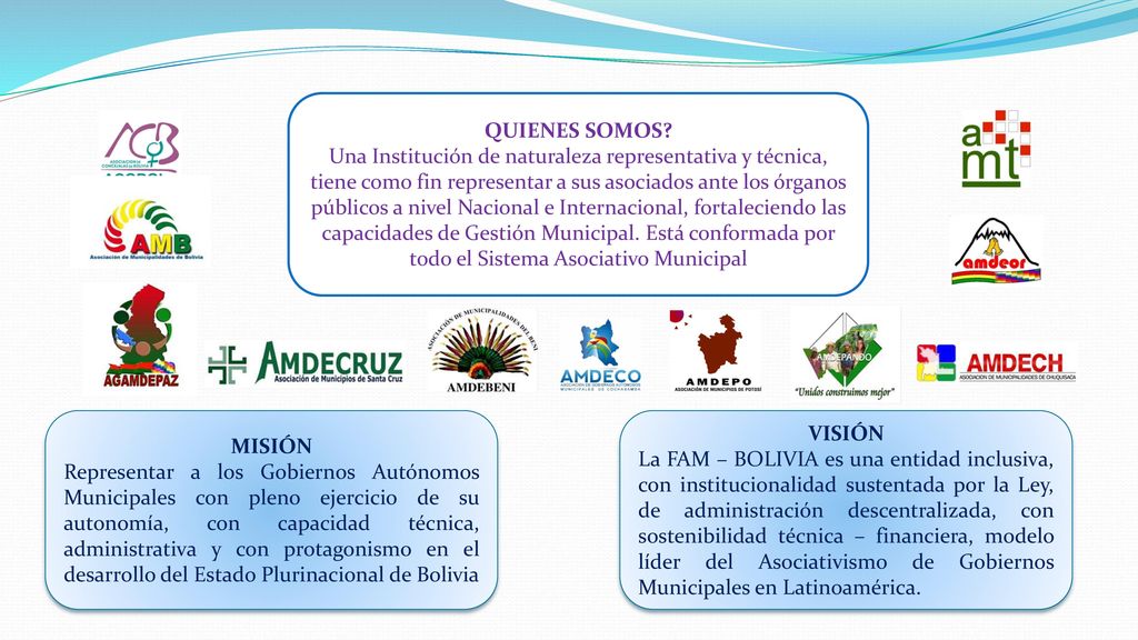 QUIENES SOMOS Una Institución de naturaleza representativa y técnica, tiene como fin representar a sus asociados ante los órganos públicos a nivel Nacional e Internacional, fortaleciendo las capacidades de Gestión Municipal. Está conformada por todo el Sistema Asociativo Municipal