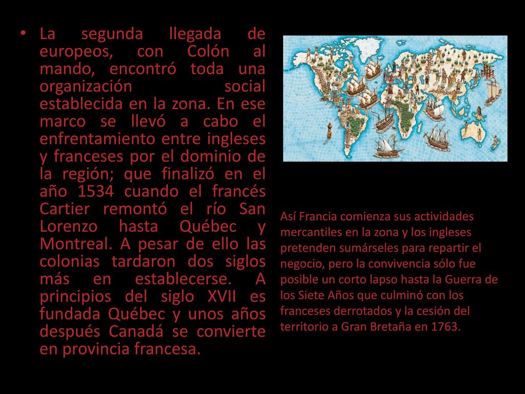 La segunda llegada de europeos, con Colón al mando, encontró toda una organización social establecida en la zona. En ese marco se llevó a cabo el enfrentamiento entre ingleses y franceses por el dominio de la región; que finalizó en el año 1534 cuando el francés Cartier remontó el río San Lorenzo hasta Québec y Montreal. A pesar de ello las colonias tardaron dos siglos más en establecerse. A principios del siglo XVII es fundada Québec y unos años después Canadá se convierte en provincia francesa.