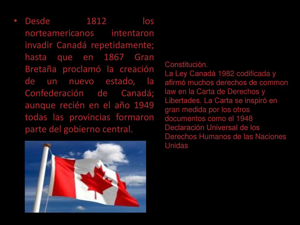 Desde 1812 los norteamericanos intentaron invadir Canadá repetidamente; hasta que en 1867 Gran Bretaña proclamó la creación de un nuevo estado, la Confederación de Canadá; aunque recién en el año 1949 todas las provincias formaron parte del gobierno central.