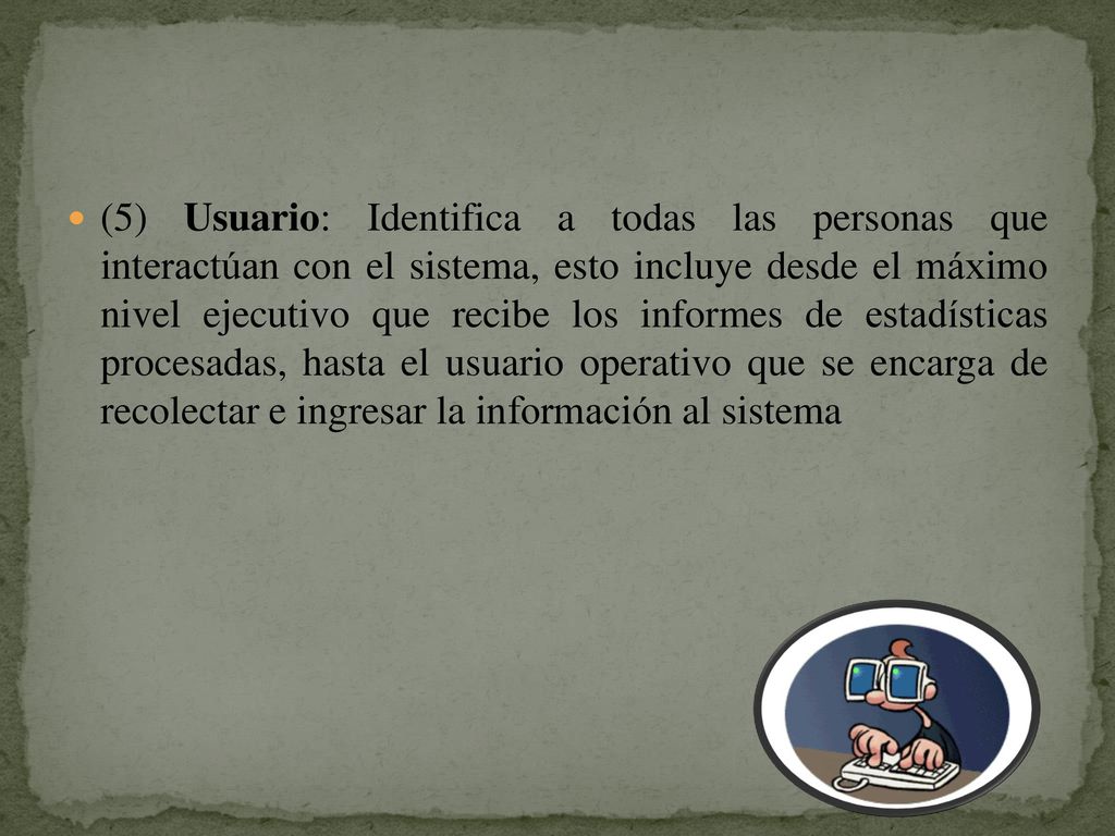(5) Usuario: Identifica a todas las personas que interactúan con el sistema, esto incluye desde el máximo nivel ejecutivo que recibe los informes de estadísticas procesadas, hasta el usuario operativo que se encarga de recolectar e ingresar la información al sistema