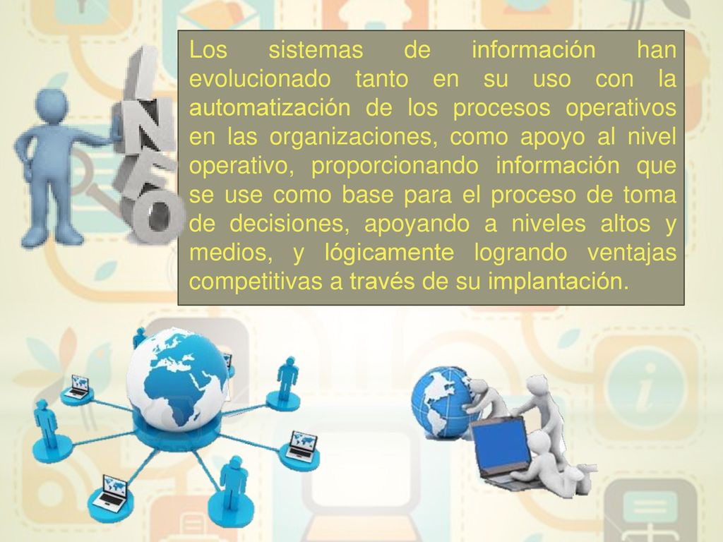 Los sistemas de información han evolucionado tanto en su uso con la automatización de los procesos operativos en las organizaciones, como apoyo al nivel operativo, proporcionando información que se use como base para el proceso de toma de decisiones, apoyando a niveles altos y medios, y lógicamente logrando ventajas competitivas a través de su implantación.