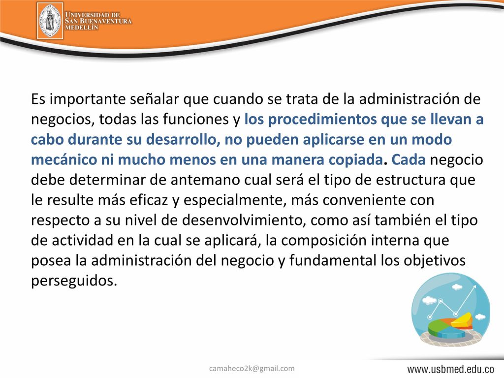 Es importante señalar que cuando se trata de la administración de negocios, todas las funciones y los procedimientos que se llevan a cabo durante su desarrollo, no pueden aplicarse en un modo mecánico ni mucho menos en una manera copiada. Cada negocio debe determinar de antemano cual será el tipo de estructura que le resulte más eficaz y especialmente, más conveniente con respecto a su nivel de desenvolvimiento, como así también el tipo de actividad en la cual se aplicará, la composición interna que posea la administración del negocio y fundamental los objetivos perseguidos.