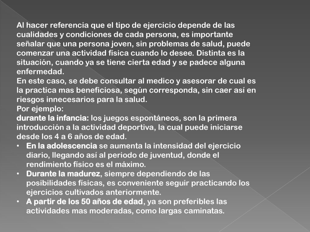 Al hacer referencia que el tipo de ejercicio depende de las cualidades y condiciones de cada persona, es importante señalar que una persona joven, sin problemas de salud, puede comenzar una actividad física cuando lo desee. Distinta es la situación, cuando ya se tiene cierta edad y se padece alguna enfermedad. En este caso, se debe consultar al medico y asesorar de cual es la practica mas beneficiosa, según corresponda, sin caer así en riesgos innecesarios para la salud. Por ejemplo: