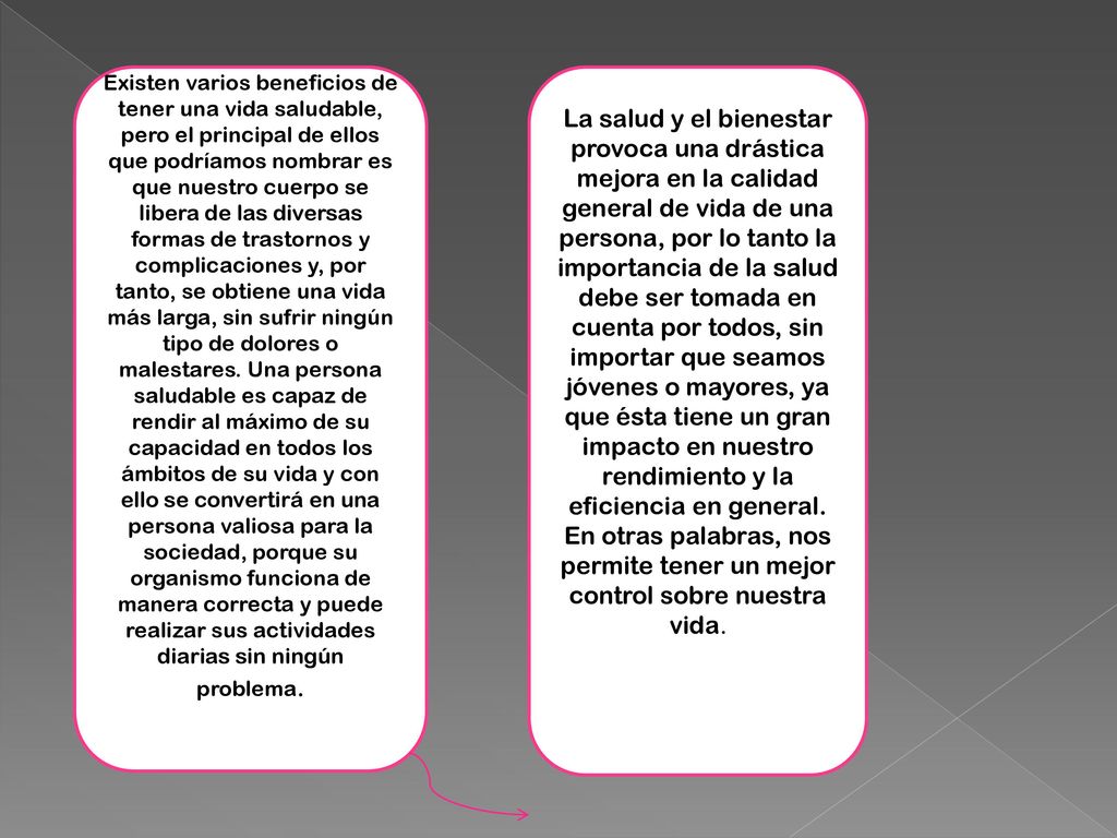 Existen varios beneficios de tener una vida saludable, pero el principal de ellos que podríamos nombrar es que nuestro cuerpo se libera de las diversas formas de trastornos y complicaciones y, por tanto, se obtiene una vida más larga, sin sufrir ningún tipo de dolores o malestares. Una persona saludable es capaz de rendir al máximo de su capacidad en todos los ámbitos de su vida y con ello se convertirá en una persona valiosa para la sociedad, porque su organismo funciona de manera correcta y puede realizar sus actividades diarias sin ningún problema.