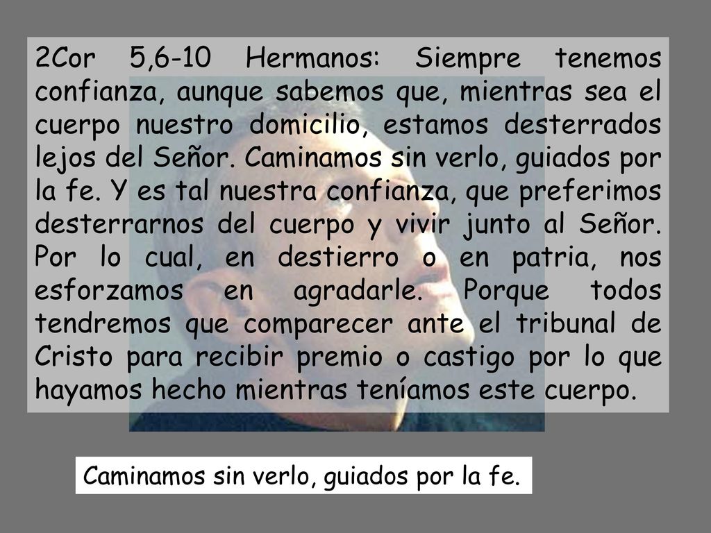2Cor 5,6-10 Hermanos: Siempre tenemos confianza, aunque sabemos que, mientras sea el cuerpo nuestro domicilio, estamos desterrados lejos del Señor. Caminamos sin verlo, guiados por la fe. Y es tal nuestra confianza, que preferimos desterrarnos del cuerpo y vivir junto al Señor. Por lo cual, en destierro o en patria, nos esforzamos en agradarle. Porque todos tendremos que comparecer ante el tribunal de Cristo para recibir premio o castigo por lo que hayamos hecho mientras teníamos este cuerpo.