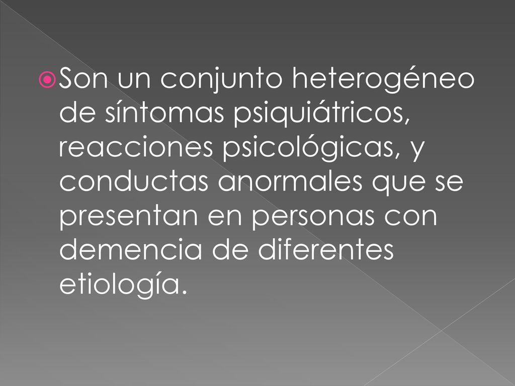 Son un conjunto heterogéneo de síntomas psiquiátricos, reacciones psicológicas, y conductas anormales que se presentan en personas con demencia de diferentes etiología.