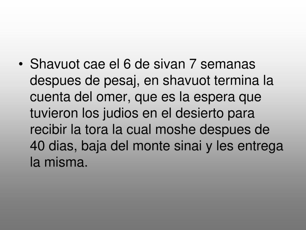 Shavuot cae el 6 de sivan 7 semanas despues de pesaj, en shavuot termina la cuenta del omer, que es la espera que tuvieron los judios en el desierto para recibir la tora la cual moshe despues de 40 dias, baja del monte sinai y les entrega la misma.