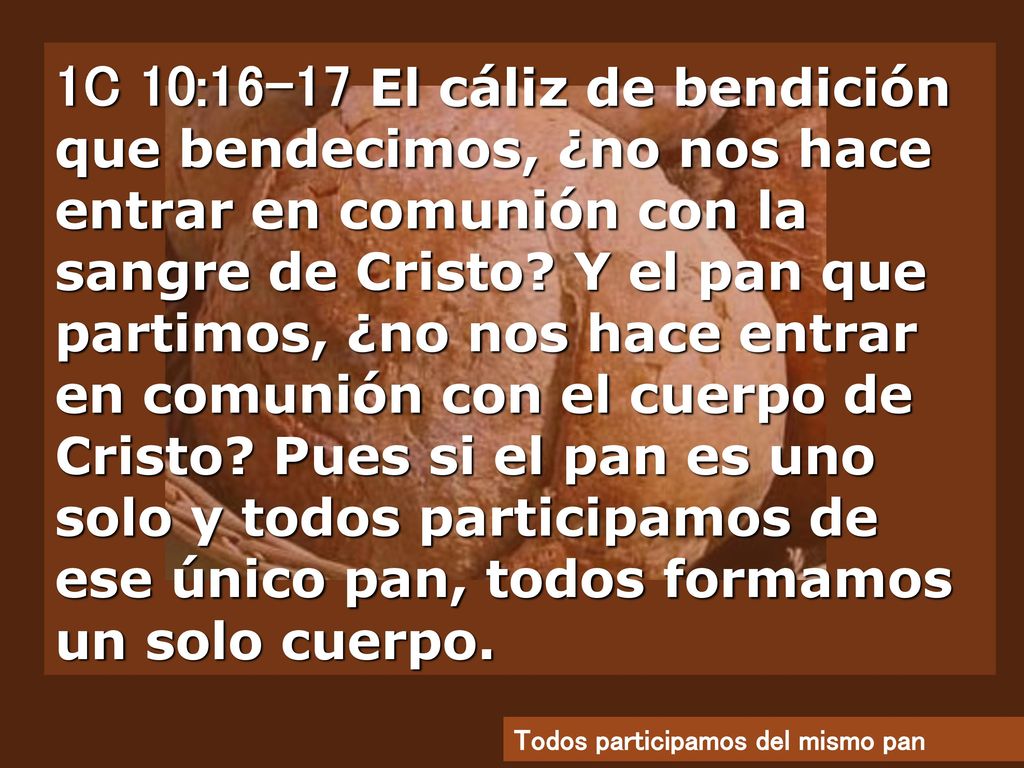 1C 10:16-17 El cáliz de bendición que bendecimos, ¿no nos hace entrar en comunión con la sangre de Cristo Y el pan que partimos, ¿no nos hace entrar en comunión con el cuerpo de Cristo Pues si el pan es uno solo y todos participamos de ese único pan, todos formamos un solo cuerpo.