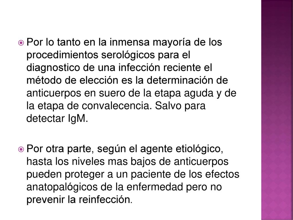 Por lo tanto en la inmensa mayoría de los procedimientos serológicos para el diagnostico de una infección reciente el método de elección es la determinación de anticuerpos en suero de la etapa aguda y de la etapa de convalecencia. Salvo para detectar IgM.