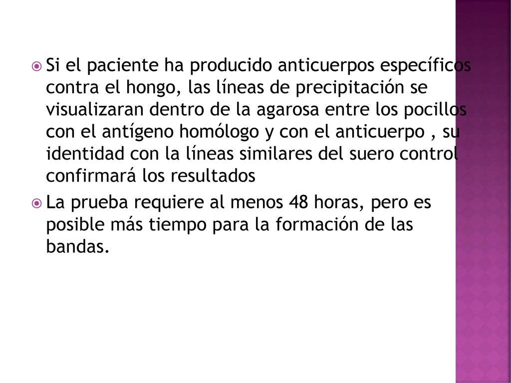 Si el paciente ha producido anticuerpos específicos contra el hongo, las líneas de precipitación se visualizaran dentro de la agarosa entre los pocillos con el antígeno homólogo y con el anticuerpo , su identidad con la líneas similares del suero control confirmará los resultados