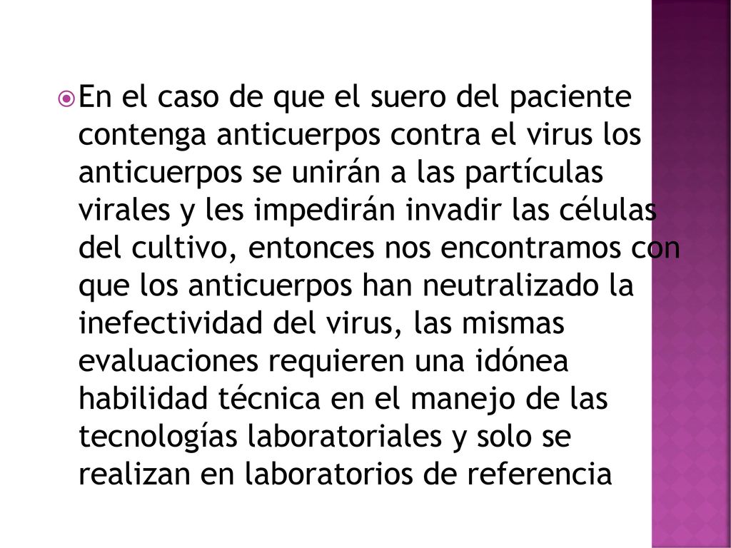 En el caso de que el suero del paciente contenga anticuerpos contra el virus los anticuerpos se unirán a las partículas virales y les impedirán invadir las células del cultivo, entonces nos encontramos con que los anticuerpos han neutralizado la inefectividad del virus, las mismas evaluaciones requieren una idónea habilidad técnica en el manejo de las tecnologías laboratoriales y solo se realizan en laboratorios de referencia