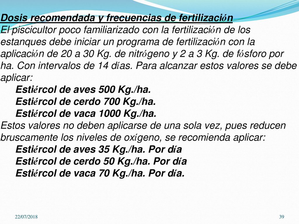 Dosis recomendada y frecuencias de fertilización El piscicultor poco familiarizado con la fertilización de los estanques debe iniciar un programa de fertilización con la aplicación de 20 a 30 Kg. de nitrógeno y 2 a 3 Kg. de fósforo por ha. Con intervalos de 14 días. Para alcanzar estos valores se debe aplicar: Estiércol de aves 500 Kg./ha. Estiércol de cerdo 700 Kg./ha. Estiércol de vaca 1000 Kg./ha. Estos valores no deben aplicarse de una sola vez, pues reducen bruscamente los niveles de oxígeno, se recomienda aplicar: Estiércol de aves 35 Kg./ha. Por día Estiércol de cerdo 50 Kg./ha. Por día Estiércol de vaca 70 Kg./ha. Por día.