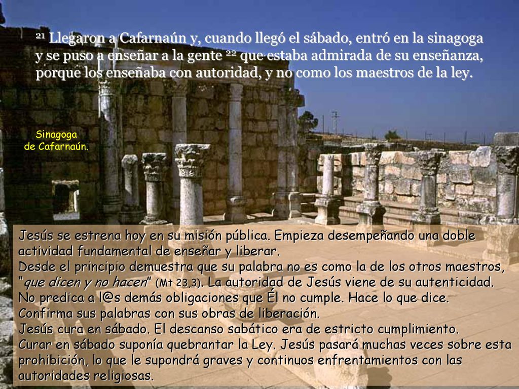 21 Llegaron a Cafarnaún y, cuando llegó el sábado, entró en la sinagoga y se puso a enseñar a la gente 22 que estaba admirada de su enseñanza, porque los enseñaba con autoridad, y no como los maestros de la ley.