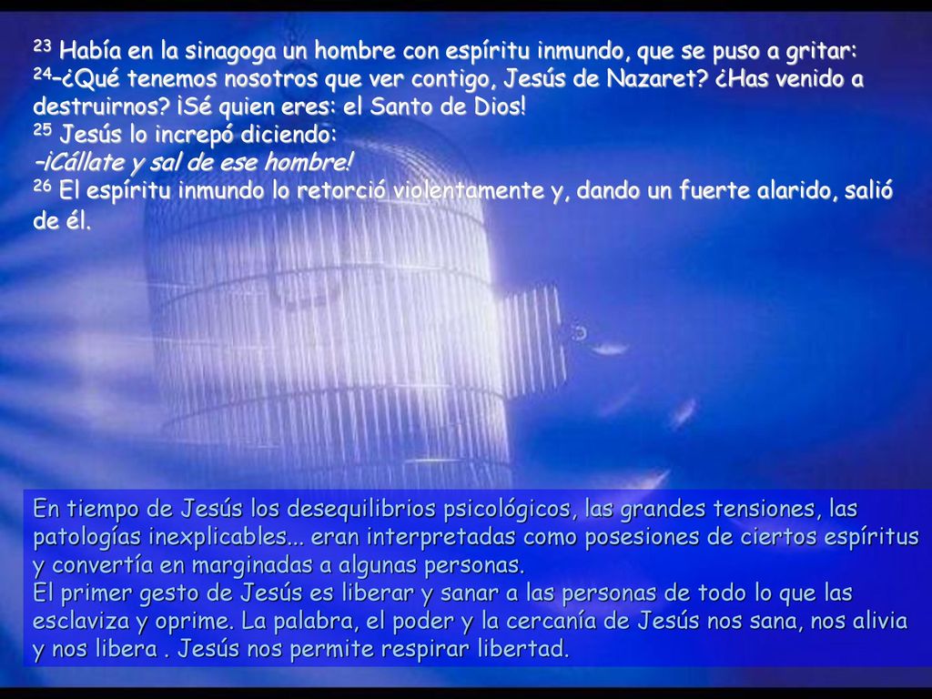 23 Había en la sinagoga un hombre con espíritu inmundo, que se puso a gritar: 24–¿Qué tenemos nosotros que ver contigo, Jesús de Nazaret ¿Has venido a destruirnos ¡Sé quien eres: el Santo de Dios! 25 Jesús lo increpó diciendo: –¡Cállate y sal de ese hombre! 26 El espíritu inmundo lo retorció violentamente y, dando un fuerte alarido, salió de él.