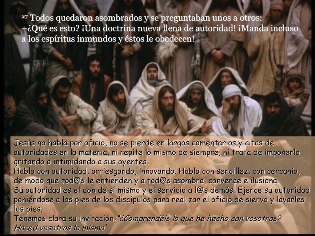 27 Todos quedaron asombrados y se preguntaban unos a otros: –¿Qué es esto ¡Una doctrina nueva llena de autoridad! ¡Manda incluso a los espíritus inmundos y éstos le obedecen!