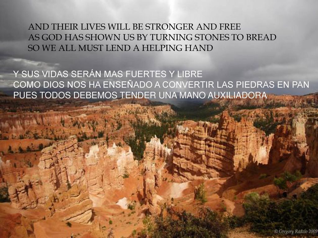 AND THEIR LIVES WILL BE STRONGER AND FREE AS GOD HAS SHOWN US BY TURNING STONES TO BREAD SO WE ALL MUST LEND A HELPING HAND