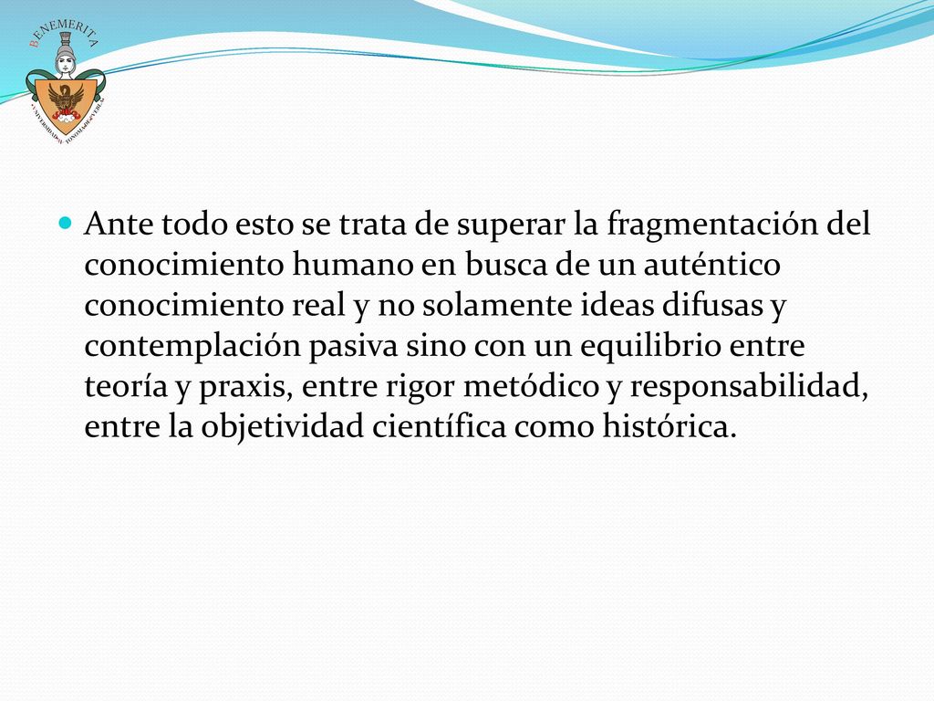 Ante todo esto se trata de superar la fragmentación del conocimiento humano en busca de un auténtico conocimiento real y no solamente ideas difusas y contemplación pasiva sino con un equilibrio entre teoría y praxis, entre rigor metódico y responsabilidad, entre la objetividad científica como histórica.