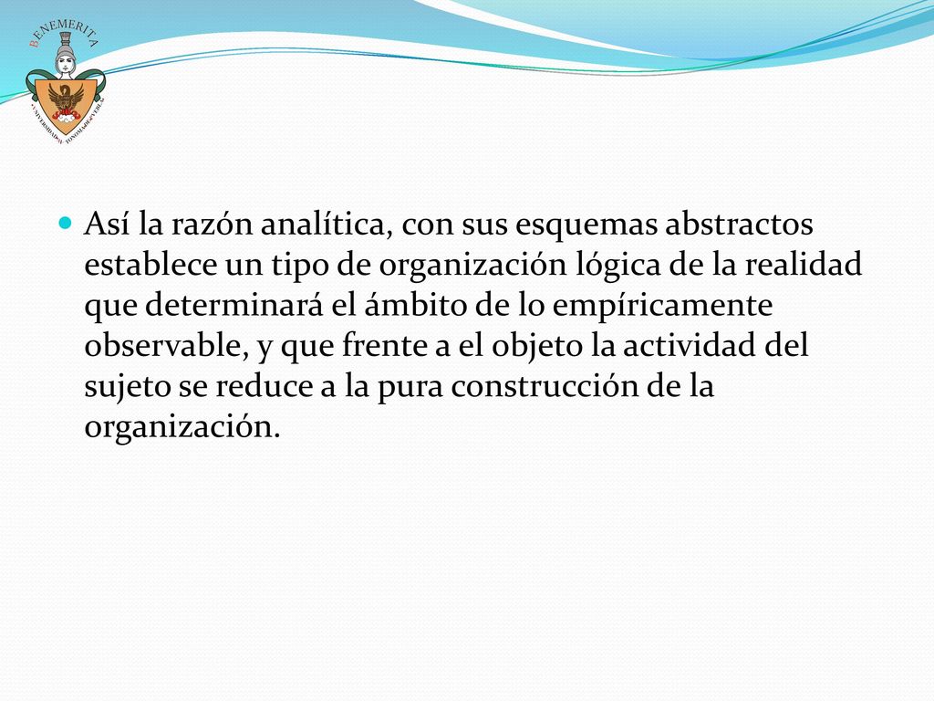 Así la razón analítica, con sus esquemas abstractos establece un tipo de organización lógica de la realidad que determinará el ámbito de lo empíricamente observable, y que frente a el objeto la actividad del sujeto se reduce a la pura construcción de la organización.