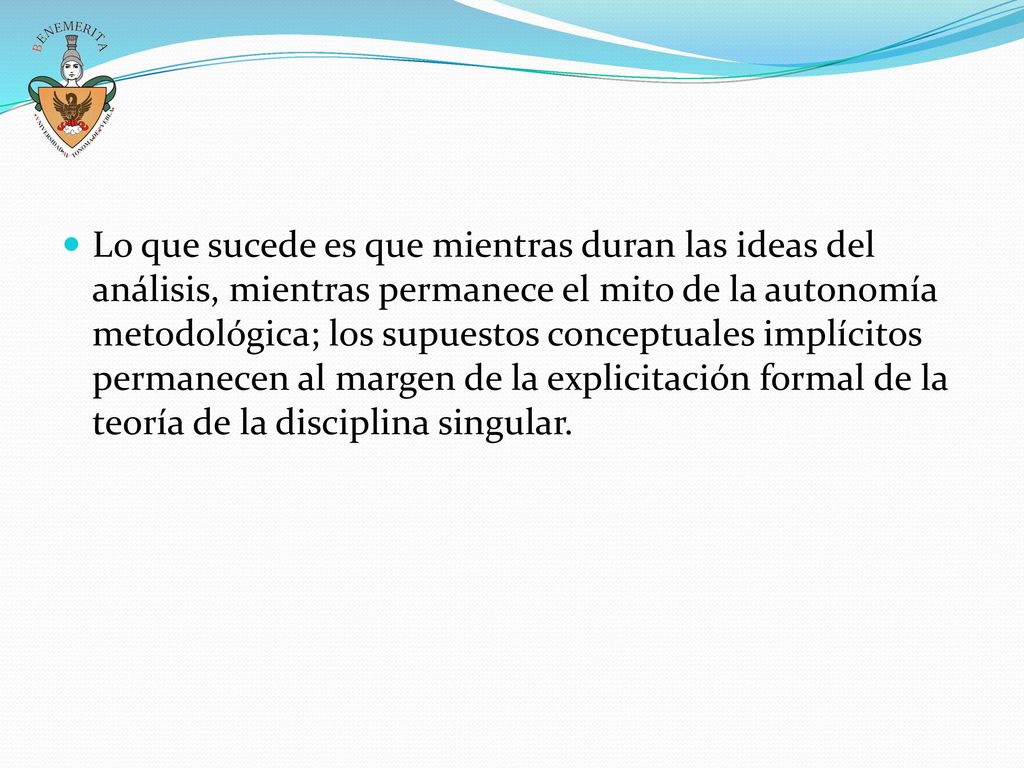 Lo que sucede es que mientras duran las ideas del análisis, mientras permanece el mito de la autonomía metodológica; los supuestos conceptuales implícitos permanecen al margen de la explicitación formal de la teoría de la disciplina singular.