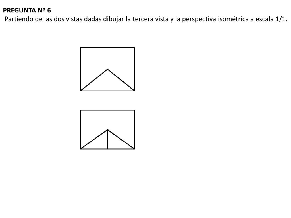 PREGUNTA Nº 6 Partiendo de las dos vistas dadas dibujar la tercera vista y la perspectiva isométrica a escala 1/1.