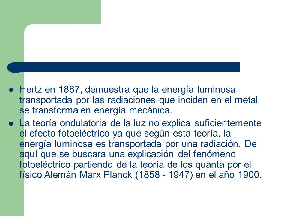 Hertz en 1887, demuestra que la energía luminosa transportada por las radiaciones que inciden en el metal se transforma en energía mecánica.