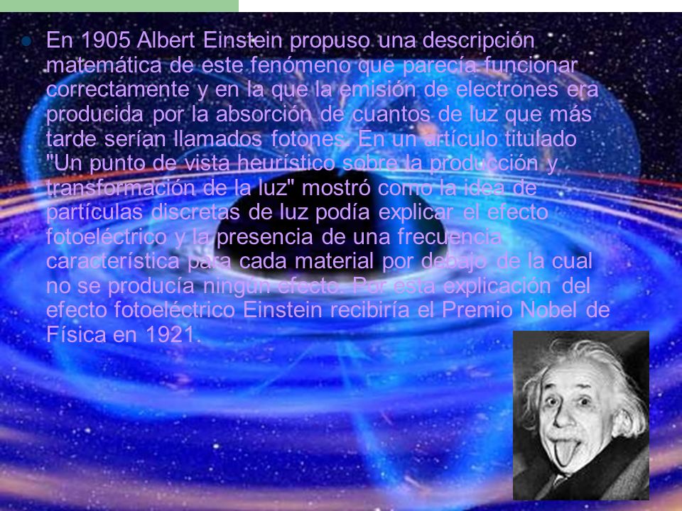 En 1905 Albert Einstein propuso una descripción matemática de este fenómeno que parecía funcionar correctamente y en la que la emisión de electrones era producida por la absorción de cuantos de luz que más tarde serían llamados fotones.