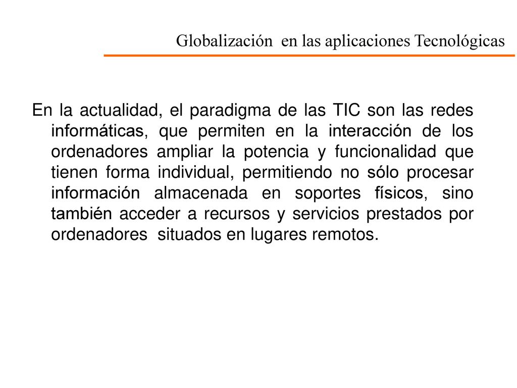 En la actualidad, el paradigma de las TIC son las redes informáticas, que permiten en la interacción de los ordenadores ampliar la potencia y funcionalidad que tienen forma individual, permitiendo no sólo procesar información almacenada en soportes físicos, sino también acceder a recursos y servicios prestados por ordenadores situados en lugares remotos.