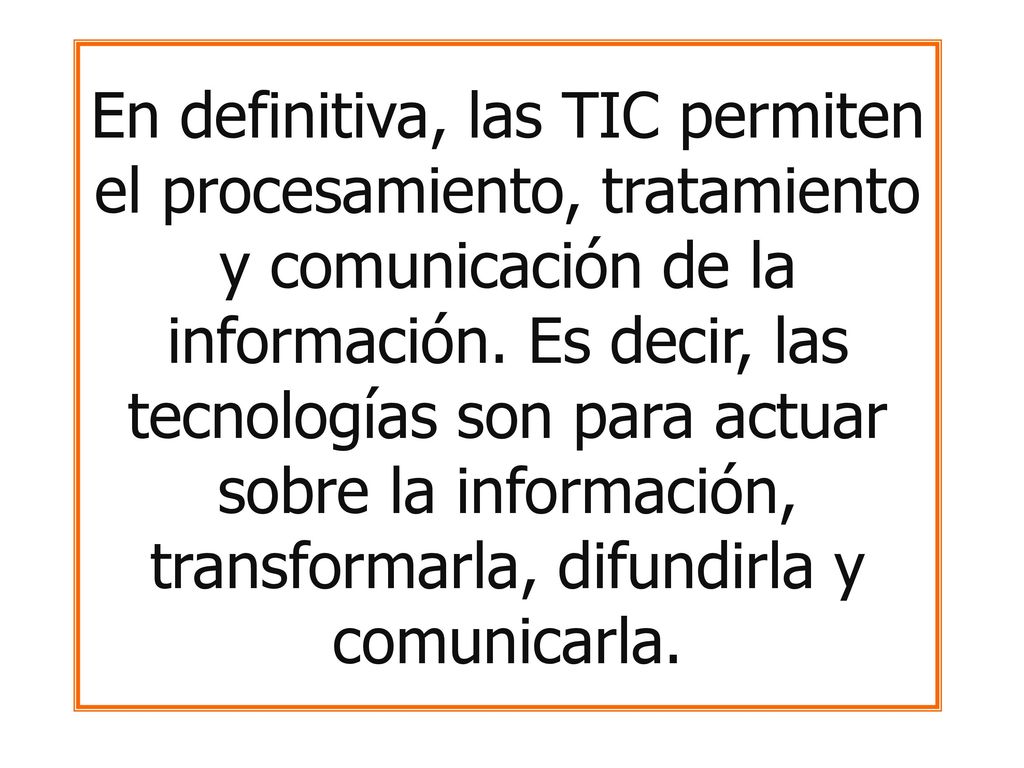 En definitiva, las TIC permiten el procesamiento, tratamiento y comunicación de la información. Es decir, las tecnologías son para actuar sobre la información, transformarla, difundirla y comunicarla.