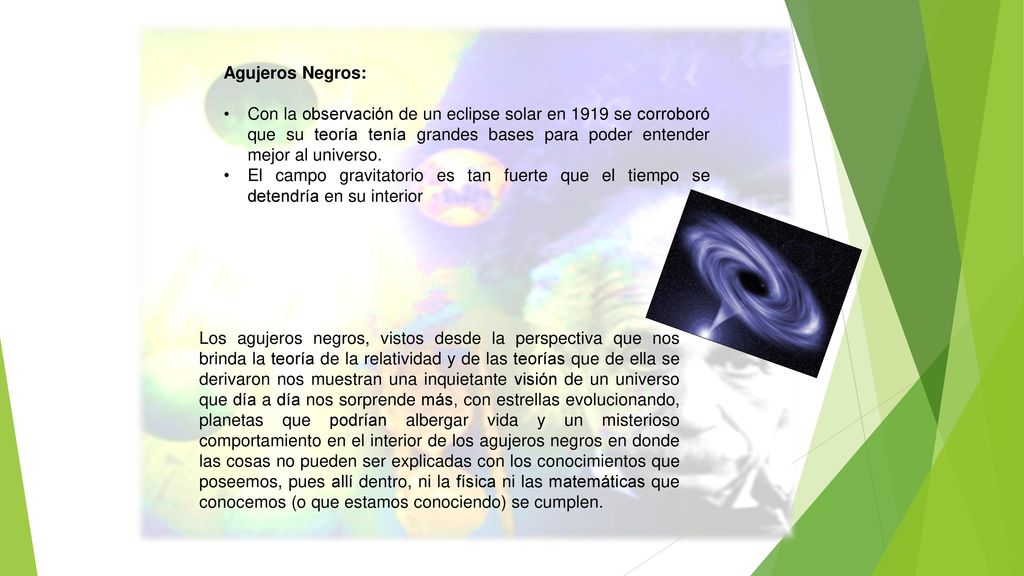Agujeros Negros: Con la observación de un eclipse solar en 1919 se corroboró que su teoría tenía grandes bases para poder entender mejor al universo.