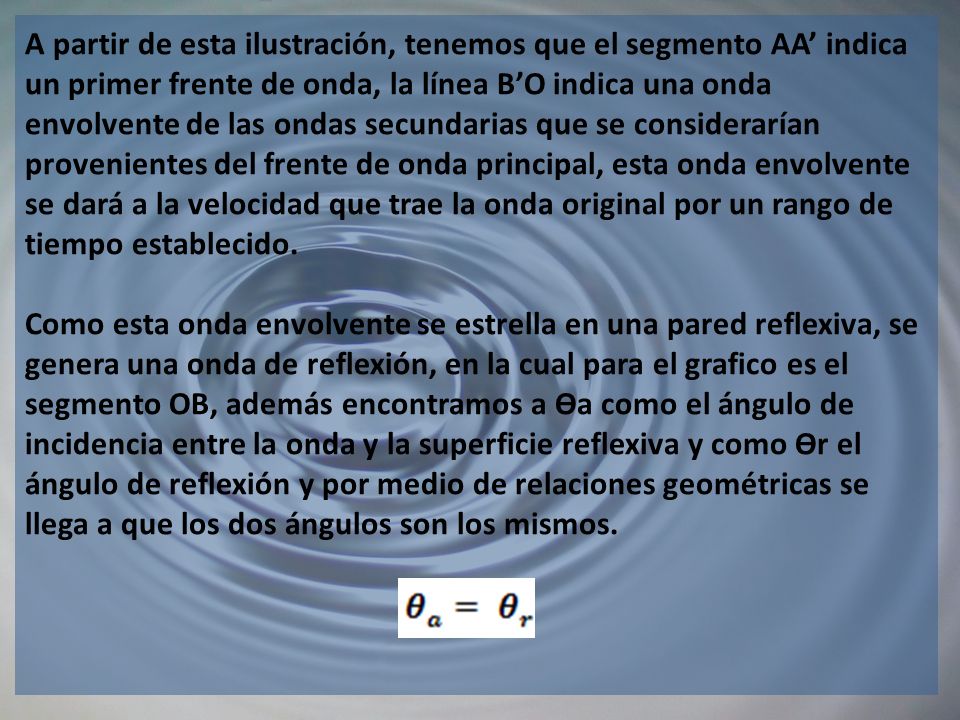 A partir de esta ilustración, tenemos que el segmento AA’ indica un primer frente de onda, la línea B’O indica una onda envolvente de las ondas secundarias que se considerarían provenientes del frente de onda principal, esta onda envolvente se dará a la velocidad que trae la onda original por un rango de tiempo establecido.