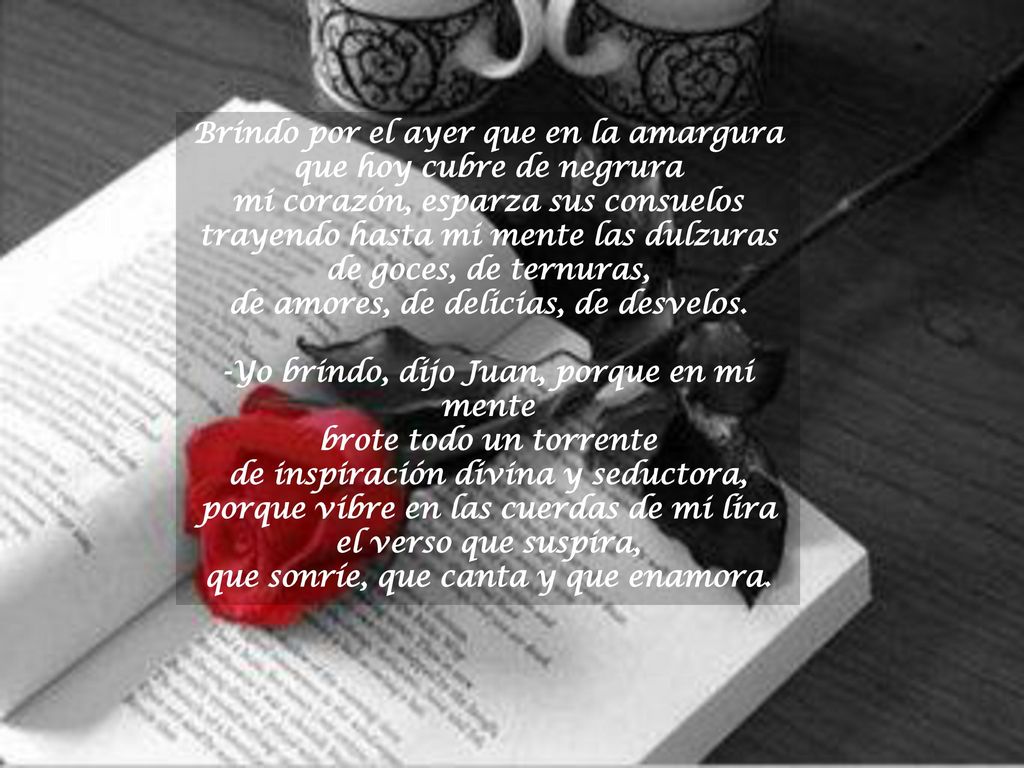 Brindo por el ayer que en la amargura que hoy cubre de negrura mi corazón, esparza sus consuelos trayendo hasta mi mente las dulzuras de goces, de ternuras, de amores, de delicias, de desvelos.