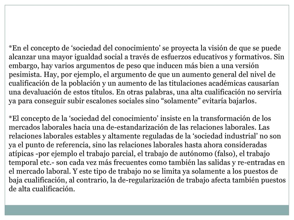 *En el concepto de ‘sociedad del conocimiento’ se proyecta la visión de que se puede alcanzar una mayor igualdad social a través de esfuerzos educativos y formativos. Sin embargo, hay varios argumentos de peso que inducen más bien a una versión pesimista. Hay, por ejemplo, el argumento de que un aumento general del nivel de cualificación de la población y un aumento de las titulaciones académicas causarían una devaluación de estos títulos. En otras palabras, una alta cualificación no serviría ya para conseguir subir escalones sociales sino solamente evitaría bajarlos.