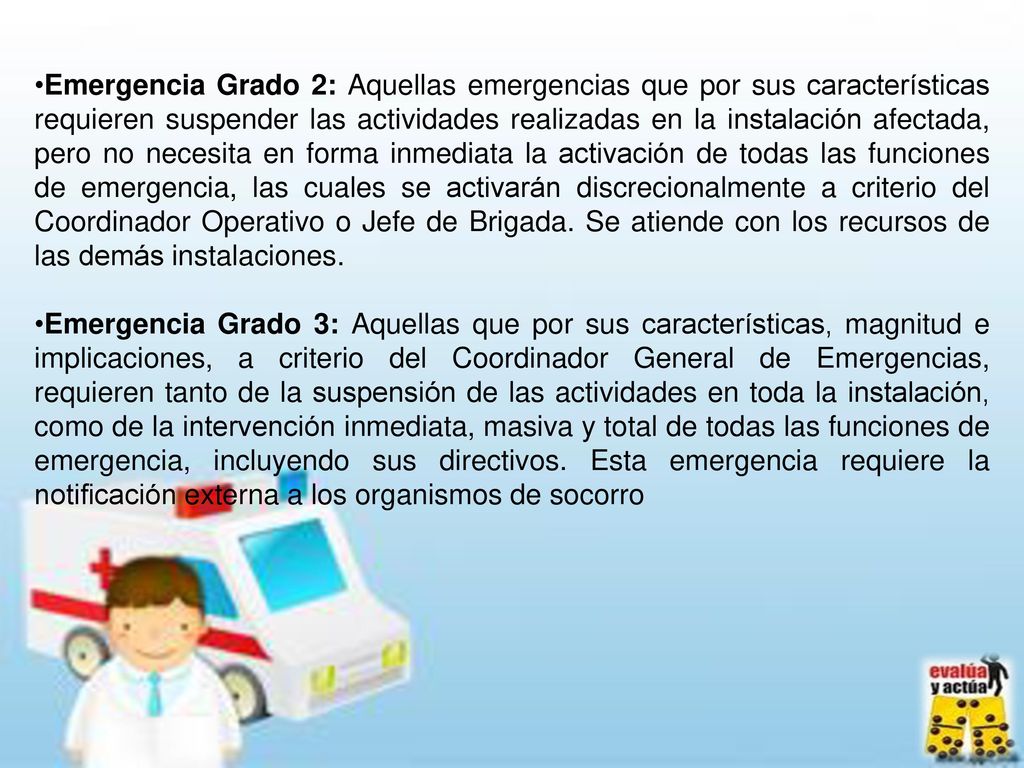 Emergencia Grado 2: Aquellas emergencias que por sus características requieren suspender las actividades realizadas en la instalación afectada, pero no necesita en forma inmediata la activación de todas las funciones de emergencia, las cuales se activarán discrecionalmente a criterio del Coordinador Operativo o Jefe de Brigada. Se atiende con los recursos de las demás instalaciones.