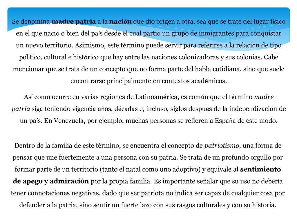 Se denomina madre patria a la nación que dio origen a otra, sea que se trate del lugar físico en el que nació o bien del país desde el cual partió un grupo de inmigrantes para conquistar un nuevo territorio. Asimismo, este término puede servir para referirse a la relación de tipo político, cultural e histórico que hay entre las naciones colonizadoras y sus colonias. Cabe mencionar que se trata de un concepto que no forma parte del habla cotidiana, sino que suele encontrarse principalmente en contextos académicos.