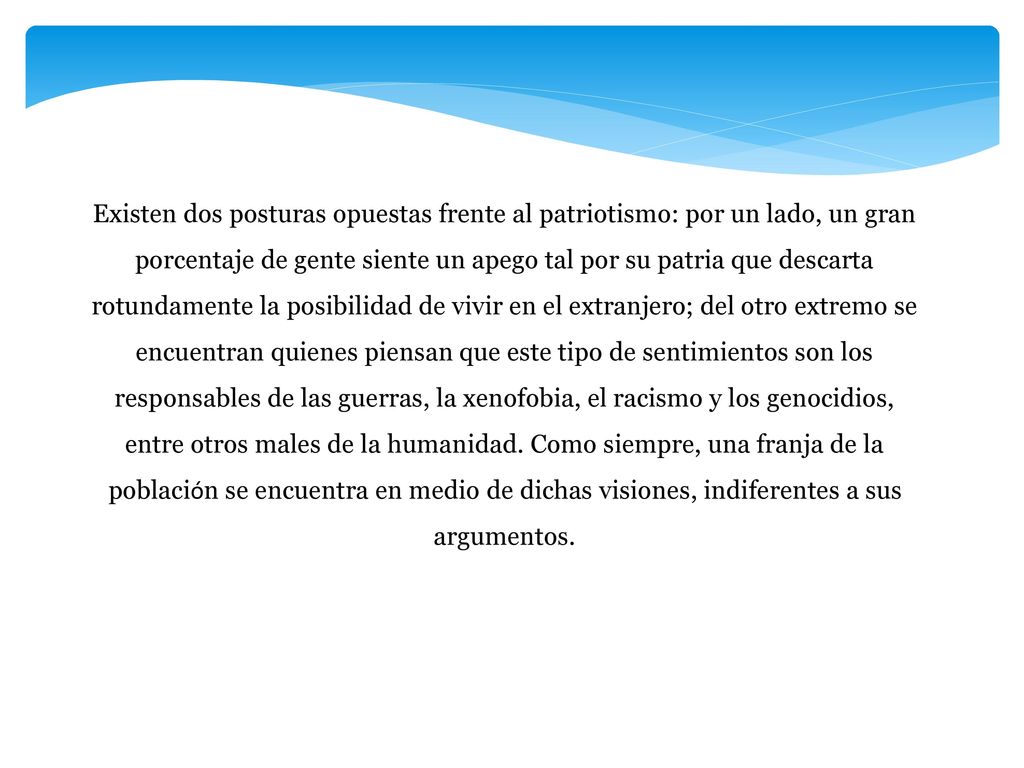 Existen dos posturas opuestas frente al patriotismo: por un lado, un gran porcentaje de gente siente un apego tal por su patria que descarta rotundamente la posibilidad de vivir en el extranjero; del otro extremo se encuentran quienes piensan que este tipo de sentimientos son los responsables de las guerras, la xenofobia, el racismo y los genocidios, entre otros males de la humanidad.