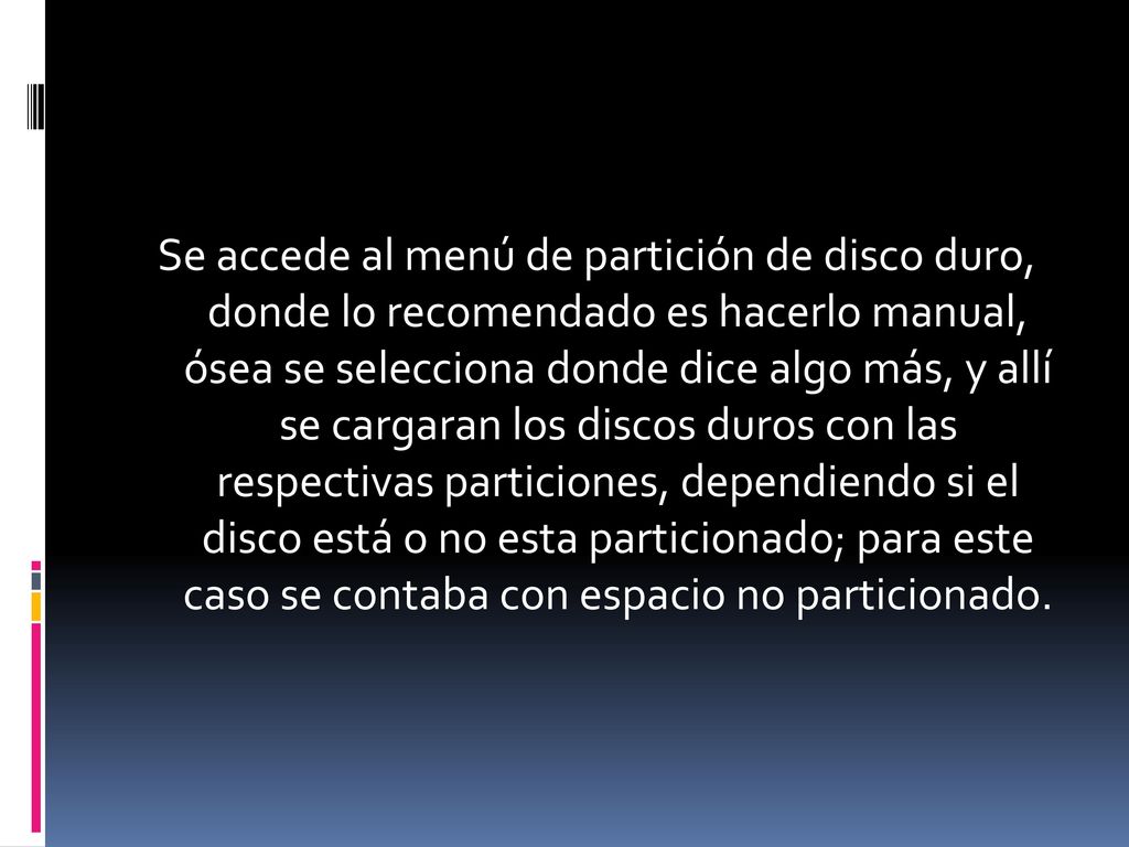 Se accede al menú de partición de disco duro, donde lo recomendado es hacerlo manual, ósea se selecciona donde dice algo más, y allí se cargaran los discos duros con las respectivas particiones, dependiendo si el disco está o no esta particionado; para este caso se contaba con espacio no particionado.