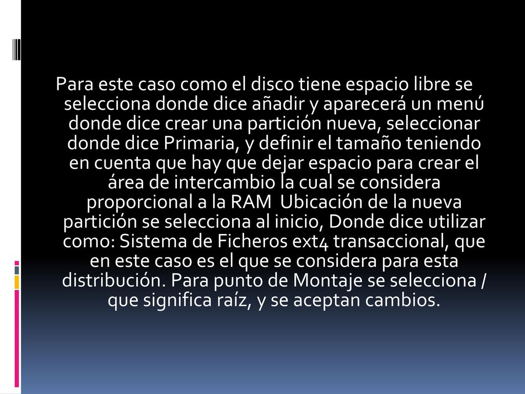 Para este caso como el disco tiene espacio libre se selecciona donde dice añadir y aparecerá un menú donde dice crear una partición nueva, seleccionar donde dice Primaria, y definir el tamaño teniendo en cuenta que hay que dejar espacio para crear el área de intercambio la cual se considera proporcional a la RAM Ubicación de la nueva partición se selecciona al inicio, Donde dice utilizar como: Sistema de Ficheros ext4 transaccional, que en este caso es el que se considera para esta distribución.
