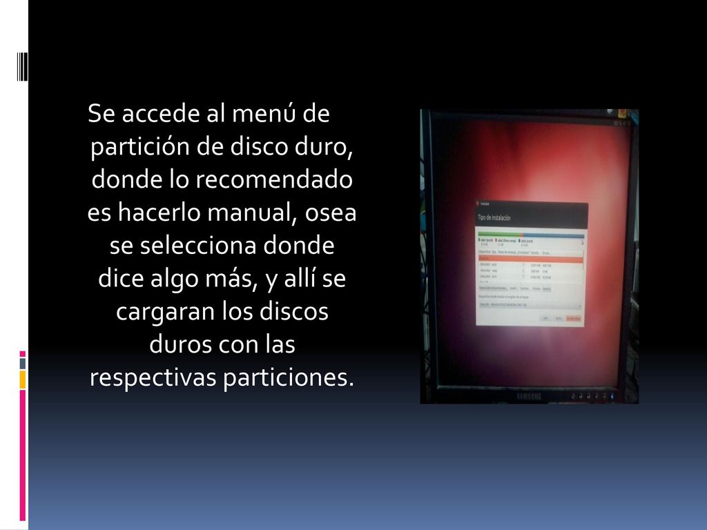 Se accede al menú de partición de disco duro, donde lo recomendado es hacerlo manual, osea se selecciona donde dice algo más, y allí se cargaran los discos duros con las respectivas particiones.