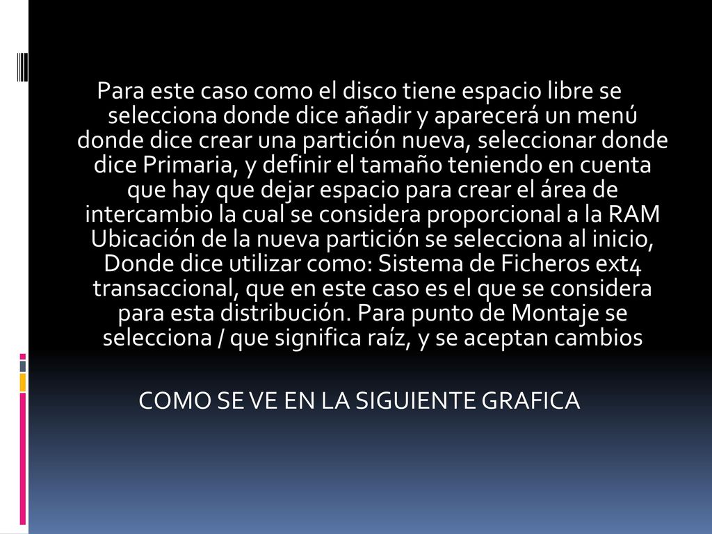 Para este caso como el disco tiene espacio libre se selecciona donde dice añadir y aparecerá un menú donde dice crear una partición nueva, seleccionar donde dice Primaria, y definir el tamaño teniendo en cuenta que hay que dejar espacio para crear el área de intercambio la cual se considera proporcional a la RAM Ubicación de la nueva partición se selecciona al inicio, Donde dice utilizar como: Sistema de Ficheros ext4 transaccional, que en este caso es el que se considera para esta distribución.