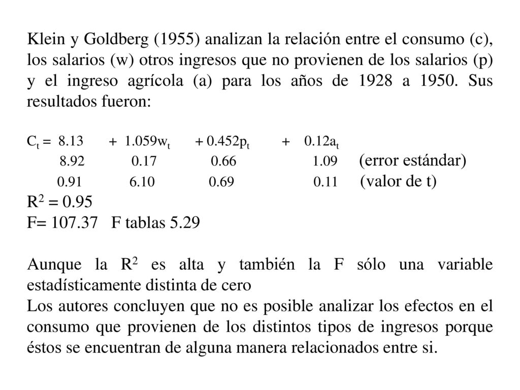 Klein y Goldberg (1955) analizan la relación entre el consumo (c), los salarios (w) otros ingresos que no provienen de los salarios (p) y el ingreso agrícola (a) para los años de 1928 a Sus resultados fueron:
