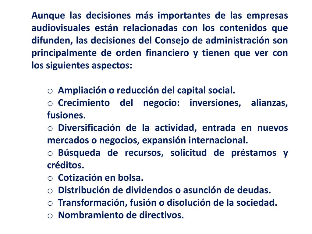 Aunque las decisiones más importantes de las empresas audiovisuales están relacionadas con los contenidos que difunden, las decisiones del Consejo de administración son principalmente de orden financiero y tienen que ver con los siguientes aspectos: