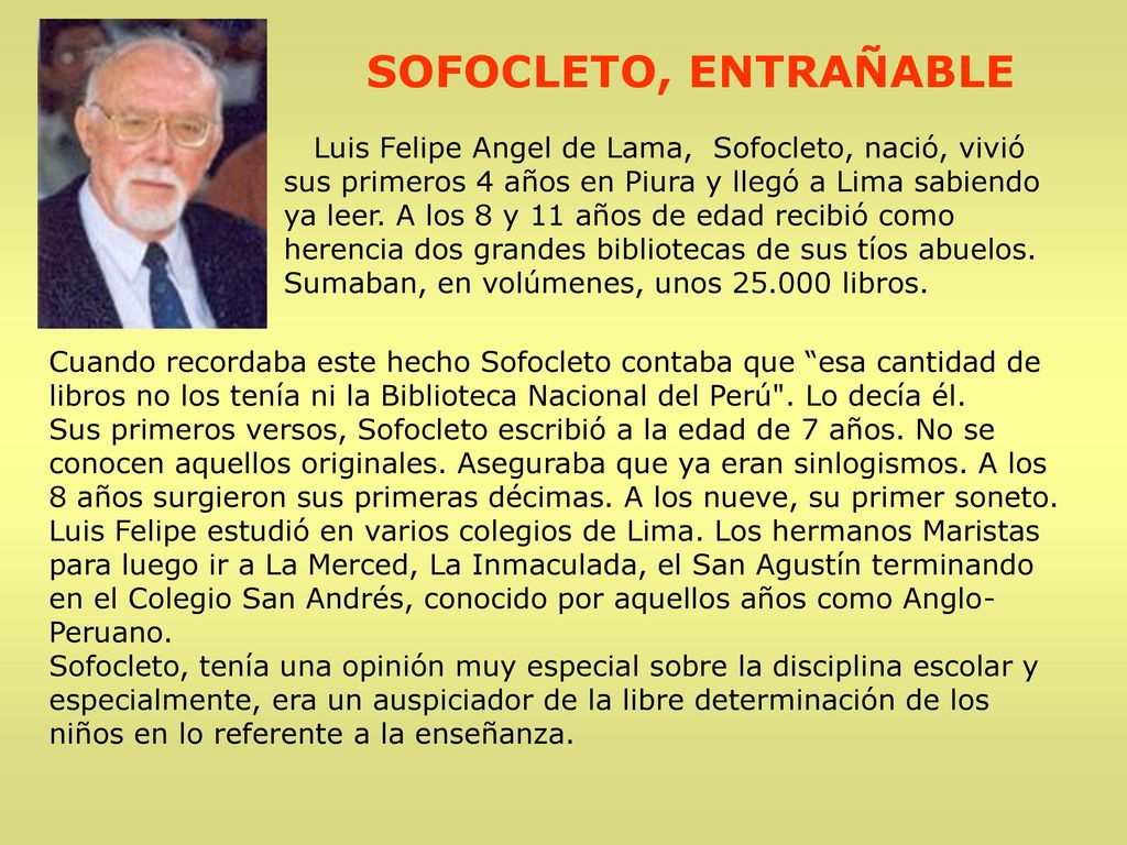 SOFOCLETO, ENTRAÑABLE Luis Felipe Angel de Lama, Sofocleto, nació, vivió sus primeros 4 años en Piura y llegó a Lima sabiendo ya leer. A los 8 y 11 años de edad recibió como herencia dos grandes bibliotecas de sus tíos abuelos. Sumaban, en volúmenes, unos libros.