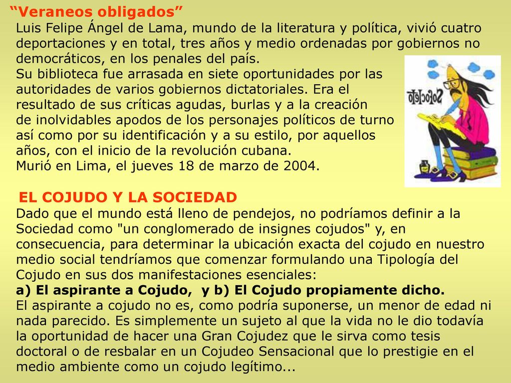Veraneos obligados Luis Felipe Ángel de Lama, mundo de la literatura y política, vivió cuatro deportaciones y en total, tres años y medio ordenadas por gobiernos no democráticos, en los penales del país. Su biblioteca fue arrasada en siete oportunidades por las autoridades de varios gobiernos dictatoriales. Era el resultado de sus críticas agudas, burlas y a la creación de inolvidables apodos de los personajes políticos de turno así como por su identificación y a su estilo, por aquellos años, con el inicio de la revolución cubana. Murió en Lima, el jueves 18 de marzo de 2004.