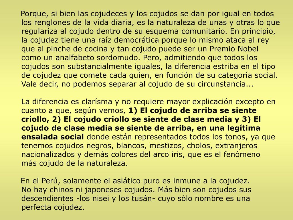 Porque, si bien las cojudeces y los cojudos se dan por igual en todos los renglones de la vida diaria, es la naturaleza de unas y otras lo que regulariza al cojudo dentro de su esquema comunitario. En principio, la cojudez tiene una raíz democrática porque lo mismo ataca al rey que al pinche de cocina y tan cojudo puede ser un Premio Nobel como un analfabeto sordomudo. Pero, admitiendo que todos los cojudos son substancialmente iguales, la diferencia estriba en el tipo de cojudez que comete cada quien, en función de su categoría social. Vale decir, no podemos separar al cojudo de su circunstancia...