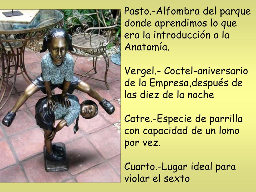 Pasto.-Alfombra del parque donde aprendimos lo que era la introducción a la Anatomía. Vergel.- Coctel-aniversario de la Empresa,después de las diez de la noche Catre.-Especie de parrilla con capacidad de un lomo por vez. Cuarto.-Lugar ideal para violar el sexto