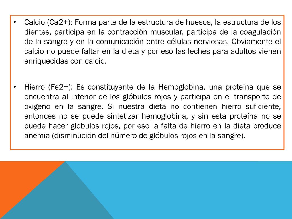 Calcio (Ca2+): Forma parte de la estructura de huesos, la estructura de los dientes, participa en la contracción muscular, participa de la coagulación de la sangre y en la comunicación entre células nerviosas. Obviamente el calcio no puede faltar en la dieta y por eso las leches para adultos vienen enriquecidas con calcio.