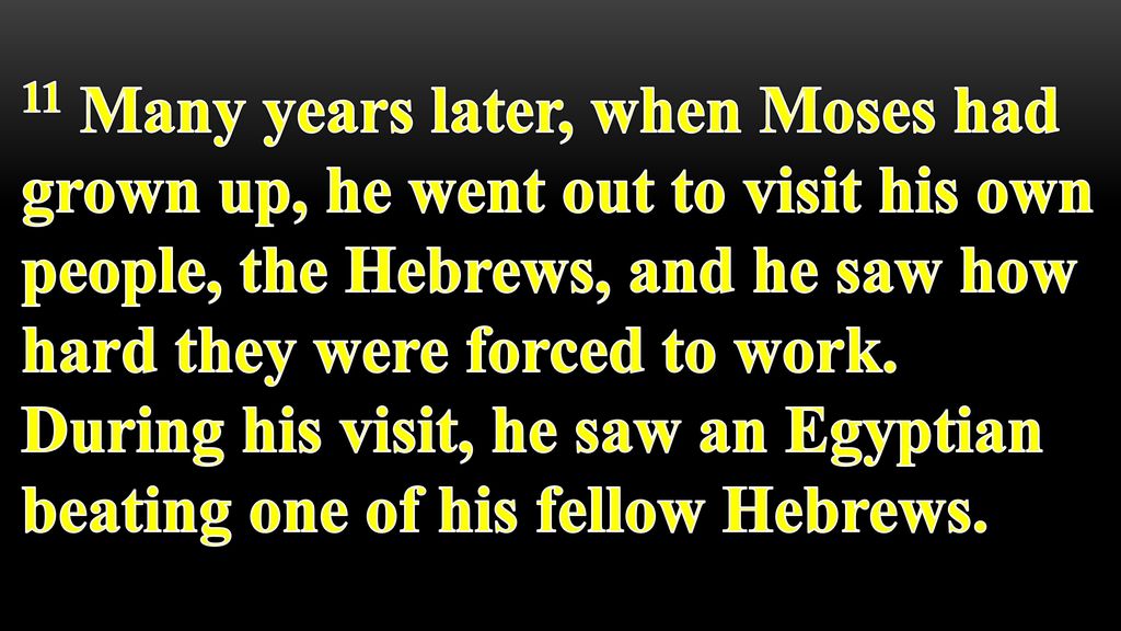 11 Many years later, when Moses had grown up, he went out to visit his own people, the Hebrews, and he saw how hard they were forced to work.